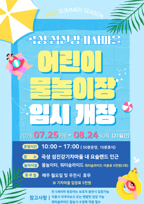 
	2025 SUMMER SEASON
	곡성 섬진강기차마을
	어린이 물놀이장 임시 개장
	2025. 7. 25. 금 - 8. 24. 일 (31일간)
	운영시간 : 10:00 ~ 17:00 (50분 운영, 10분 휴식)
	장소 : 곡성 섬진강기차마을 내 요술랜드 인근
	놀이시설 : 물놀이터, 워터슬라이드 워터슬라이드 이용료 5천원(3회)
	휴무일 : 매주 월요일 및 우천시 휴무
	※ 기차마을 입장료 5천원
	참고사항 : 만5세 이하 영유아는 보호자 동반 시 입장 가능, 이용 시 아쿠아슈즈 또는 맨발만 입장 가능, 워터슬라이드 탑승 시 수영복 착용 필수
	