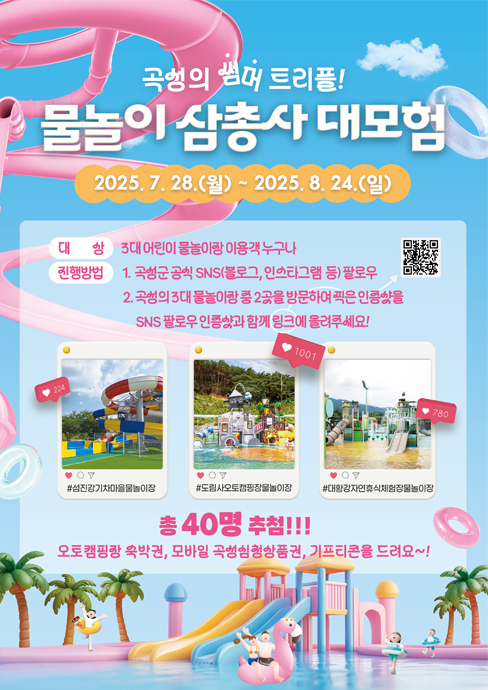 
	물놀이 삼총사 대모험
	2025. 7. 28.(월) ~ 2025. 8. 24.(일)
	대상 : 3대 어린이 물놀이장 이용객 누구나
	진행방법
	1. 곡성군 공식 SNS(블로그, 인스타그램 등) 팔로우
	2. 곡성의 3대 물놀이장 중 2곳을 방문하여 찍은 인증샷을 SNS 팔로우 인증샷과 함께 링크에 올려주세요!
	#섬진강기차마을물놀이장 #도림사오토캠핑장물놀이장 #대황강자연휴식체험장물놀이장
	총 40명 추첨!!!
	오토캠핑장 숙박권, 모바일 곡성심청상품권, 기프티콘을 드려요~!
	