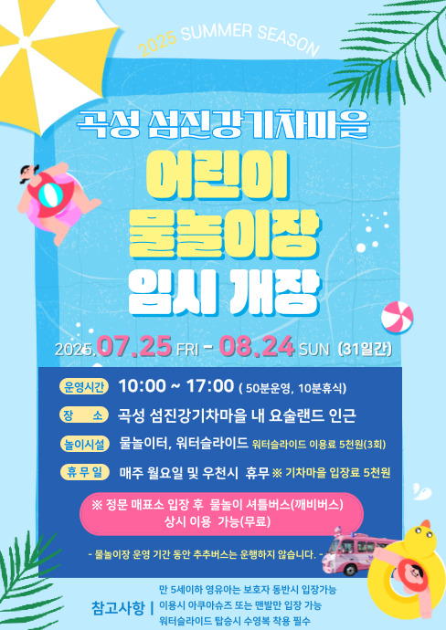 
	2025 SUMMER SEASON
	곡성 섬진강기차마을
	어린이 물놀이장 임시 개장
	2025. 7. 25. 금 - 8. 24. 일 (31일간)
	운영시간 : 10:00 ~ 17:00 (50분 운영, 10분 휴식)
	장소 : 곡성 섬진강기차마을 내 요술랜드 인근
	놀이시설 : 물놀이터, 워터슬라이드 워터슬라이드 이용료 5천원(3회)
	휴무일 : 매주 월요일 및 우천시 휴무
	※ 기차마을 입장료 5천원
	※ 정문 매표소 입장 후 물놀이 셔틀버스(깨비버스) 상시 이용 가능(무료) - 물놀이장 운영 기간 동안 추추버스는 운행하지 않습니다 -
	참고사항 : 만5세 이하 영유아는 보호자 동반 시 입장 가능, 이용 시 아쿠아슈즈 또는 맨발만 입장 가능, 워터슬라이드 탑승 시 수영복 착용 필수
	