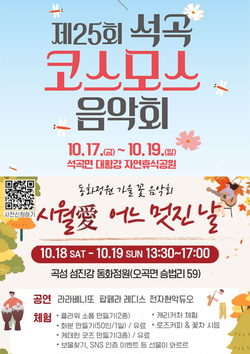 
	제25회 석곡 코스모스 음악회
	10. 17.(금) ~ 10. 19.(일)
	석곡면 대황강 자연휴식공원

	동화정원 가을 꽃 음악회
	시월애 어느 멋진 날
	10. 18.(토) ~ 10. 19.(일) 13:00~17:00
	곡성 섬진강 동화정원(오곡면 승법리 59)
	공연 : 라라베니또, 팝페라 레디스, 전자현악듀오
	체험 : 플라워 소품 만들기(2종), 화분 만들기(50인/1일) / 유료, 케데헌 굿즈 만들기(3종) / 유료, 캐리커처 체험, 로즈커피 & 꽃차 시음, 보물찾기, SNS 인증 이벤트 등 선물이 와르르
	