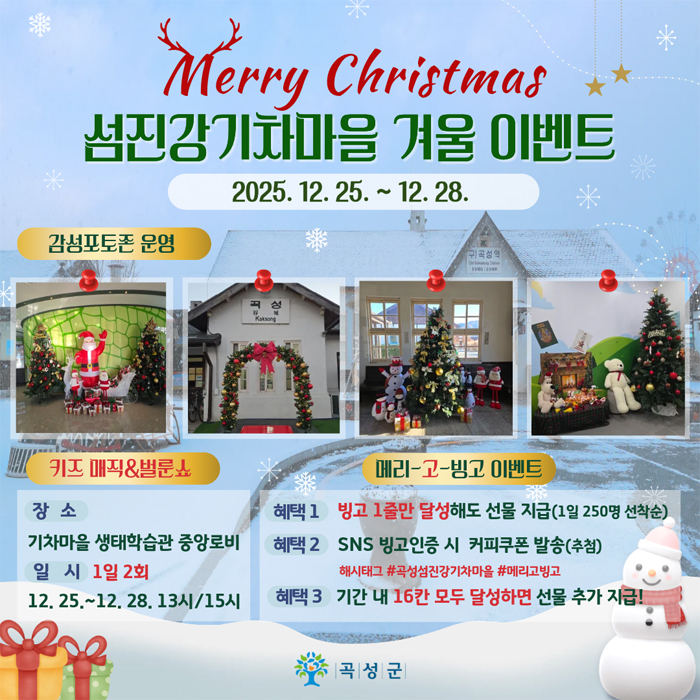 
	Merry Christmas 섬진강기차마을 겨울 이벤트
	2025. 12. 25. ~ 12. 18.
	감성포토존 운영
	키즈 매직 & 벌룬쇼
	- 장소 : 기차마을 생태학습관 중앙로비
	- 일시 : 1일 2회, 12. 25. ~ 12. 28. 13시 / 15시
	메리~고~빙고 이벤트
	- 헤택 1 : 빙고 1줄만 달성해도 선물 지급(1일 250명 선착순)
	- 혜택 2 : SNS 빙고인증 시 커피쿠폰 발송(추첨)* 해시태그 : #곡성섬진강기차마을 #메리고빙고
	- 혜택 3 : 기간 내 16칸 모두 달성하면 선물 추가 지급!
	곡성군
	