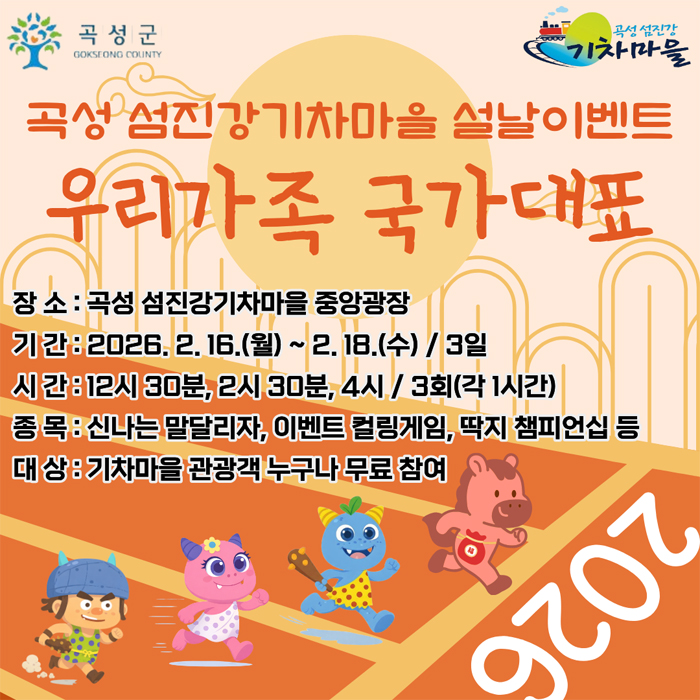 
	곡성군 곡성섬진강기차마을
	곡성 섬진강기차마을 설날 이벤트
	우리가족 국가대표
	장소 : 곡성 섬진강기차마을 중앙광장
	기간 : 2026. 2. 16.(월) ~ 2. 18.(수) / 3일
	시간 : 12시 30분, 2시 30분, 4시 / 3회(각 1시간)
	종목 : 신나는 말달리자, 이벤트 컬링게임, 딱지 챔피언십 등
	대상 : 기차마을 관광객 누구나 무료 참여
	